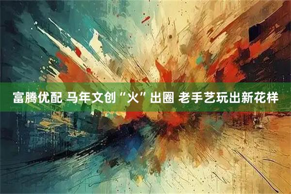 富腾优配 马年文创“火”出圈 老手艺玩出新花样