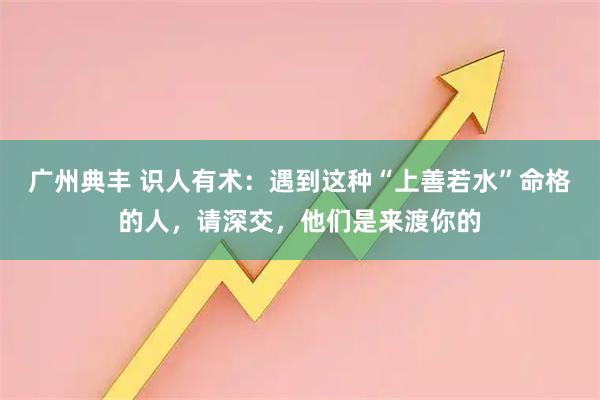 广州典丰 识人有术：遇到这种“上善若水”命格的人，请深交，他们是来渡你的