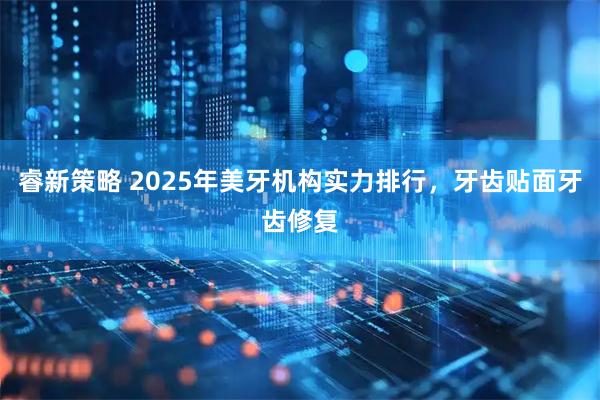 睿新策略 2025年美牙机构实力排行，牙齿贴面牙齿修复