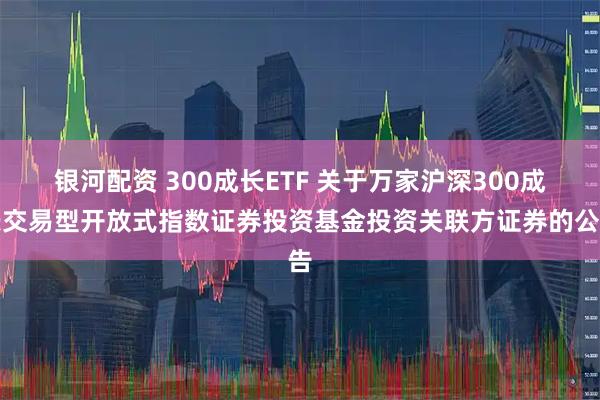 银河配资 300成长ETF 关于万家沪深300成长交易型开放式指数证券投资基金投资关联方证券的公告