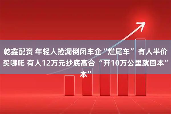 乾鑫配资 年轻人捡漏倒闭车企“烂尾车” 有人半价买哪吒 有人12万元抄底高合 “开10万公里就回本”