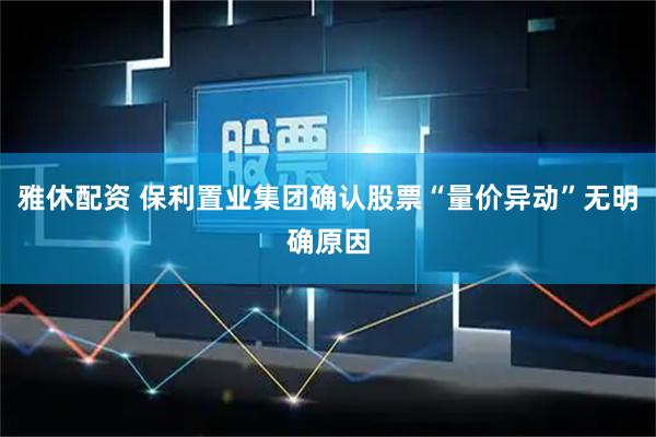雅休配资 保利置业集团确认股票“量价异动”无明确原因
