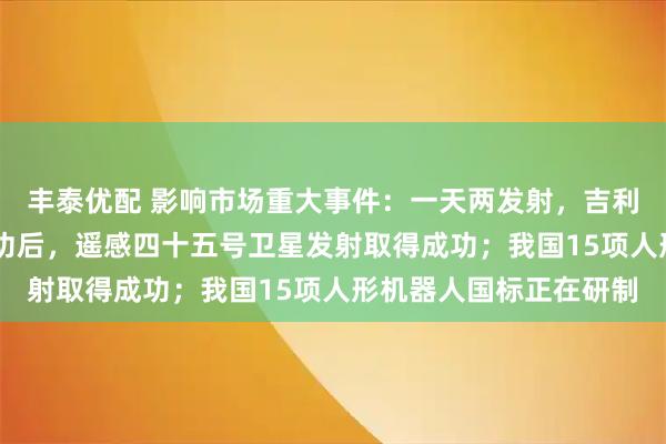 丰泰优配 影响市场重大事件：一天两发射，吉利星座05组卫星发射成功后，遥感四十五号卫星发射取得成功；我国15项人形机器人国标正在研制