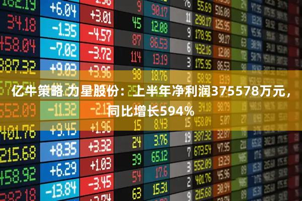 亿牛策略 力星股份：上半年净利润375578万元，同比增长594%