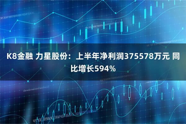 K8金融 力星股份：上半年净利润375578万元 同比增长594%