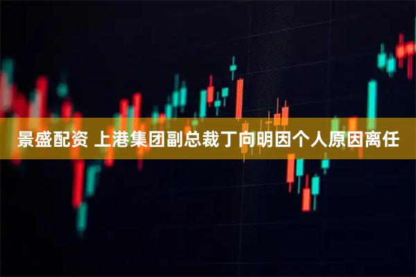 景盛配资 上港集团副总裁丁向明因个人原因离任