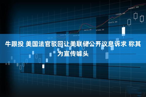 牛跟投 美国法官驳回让美联储公开议息诉求 称其为宣传噱头